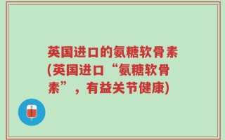 英国进口的氨糖软骨素(英国进口“氨糖软骨素”，有益关节健康)