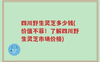 四川野生灵芝多少钱(价值不菲！了解四川野生灵芝市场价格)