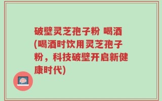 破壁灵芝孢子粉 喝酒(喝酒时饮用灵芝孢子粉，科技破壁开启新健康时代)