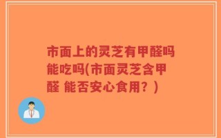市面上的灵芝有甲醛吗能吃吗(市面灵芝含甲醛 能否安心食用？)