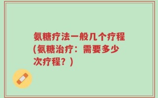 氨糖疗法一般几个疗程(氨糖治疗：需要多少次疗程？)