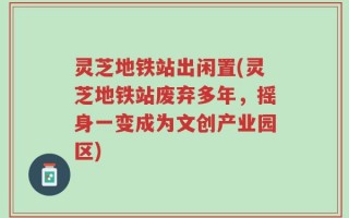 灵芝地铁站出闲置(灵芝地铁站废弃多年，摇身一变成为文创产业园区)