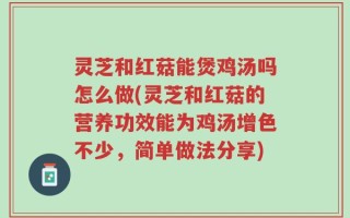 灵芝和红菇能煲鸡汤吗怎么做(灵芝和红菇的营养功效能为鸡汤增色不少，简单做法分享)