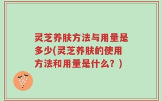 灵芝养肤方法与用量是多少(灵芝养肤的使用方法和用量是什么？)