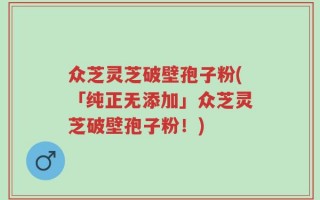 众芝灵芝破壁孢子粉(「纯正无添加」众芝灵芝破壁孢子粉！)