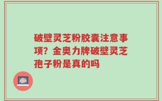 破壁灵芝粉胶囊注意事项？金奥力牌破壁灵芝孢子粉是真的吗