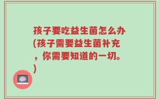 孩子要吃益生菌怎么办(孩子需要益生菌补充，你需要知道的一切。)