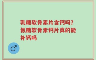 乳糖软骨素片含钙吗？氨糖软骨素钙片真的能补钙吗