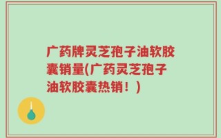 广药牌灵芝孢子油软胶囊销量(广药灵芝孢子油软胶囊热销！)