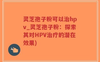 灵芝孢子粉可以治hpv_灵芝孢子粉：探索其对HPV治疗的潜在效果)