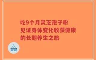 吃9个月灵芝孢子粉 见证身体变化收获健康的长期养生之旅