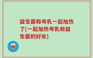 益生菌和母乳一起加热了(一起加热母乳和益生菌的好处)