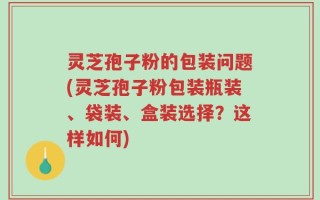 灵芝孢子粉的包装问题(灵芝孢子粉包装瓶装、袋装、盒装选择？这样如何)