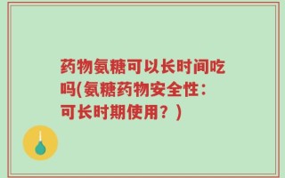 药物氨糖可以长时间吃吗(氨糖药物安全性：可长时期使用？)