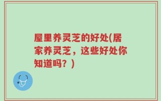屋里养灵芝的好处(居家养灵芝，这些好处你知道吗？)