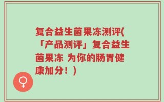 复合益生菌果冻测评(「产品测评」复合益生菌果冻 为你的肠胃健康加分！)