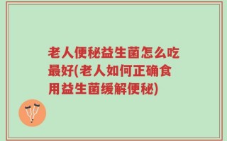 老人便秘益生菌怎么吃最好(老人如何正确食用益生菌缓解便秘)