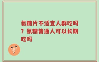 氨糖片不适宜人群吃吗？氨糖普通人可以长期吃吗