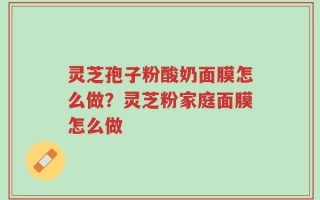 灵芝孢子粉酸奶面膜怎么做？灵芝粉家庭面膜怎么做