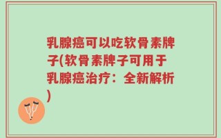乳腺癌可以吃软骨素牌子(软骨素牌子可用于乳腺癌治疗：全新解析)
