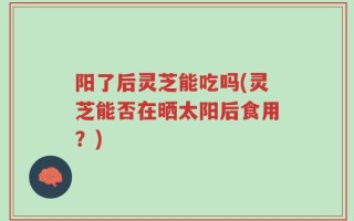 阳了后灵芝能吃吗(灵芝能否在晒太阳后食用？)