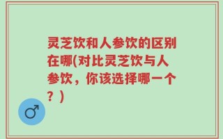 灵芝饮和人参饮的区别在哪(对比灵芝饮与人参饮，你该选择哪一个？)