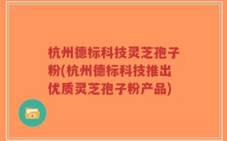 杭州德标科技灵芝孢子粉(杭州德标科技推出优质灵芝孢子粉产品)