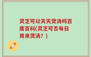 灵芝可以天天煲汤吗百度百科(灵芝可否每日用来煲汤？)