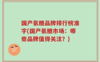 国产氨糖品牌排行榜准字(国产氨糖市场：哪些品牌值得关注？)
