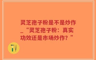灵芝孢子粉是不是炒作_“灵芝孢子粉：真实功效还是市场炒作？”