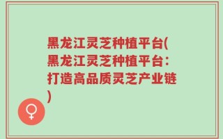 黑龙江灵芝种植平台(黑龙江灵芝种植平台：打造高品质灵芝产业链)