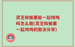 灵芝和板栗能一起炖鸡吗怎么做(灵芝和板栗一起炖鸡的做法分享)