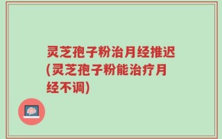 灵芝孢子粉治月经推迟(灵芝孢子粉能治疗月经不调)