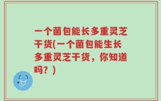 一个菌包能长多重灵芝干货(一个菌包能生长多重灵芝干货，你知道吗？)