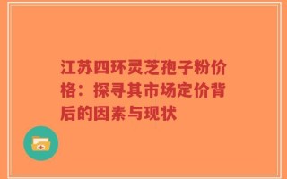 江苏四环灵芝孢子粉价格：探寻其市场定价背后的因素与现状