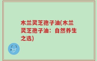 木兰灵芝孢子油(木兰灵芝孢子油：自然养生之选)
