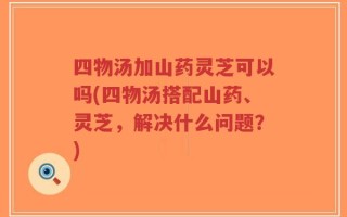 四物汤加山药灵芝可以吗(四物汤搭配山药、灵芝，解决什么问题？)