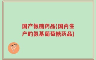 国产氨糖药品(国内生产的氨基葡萄糖药品)