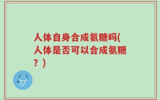 人体自身合成氨糖吗(人体是否可以合成氨糖？)