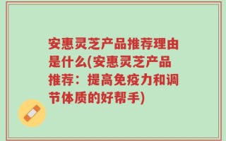 安惠灵芝产品推荐理由是什么(安惠灵芝产品推荐：提高免疫力和调节体质的好帮手)