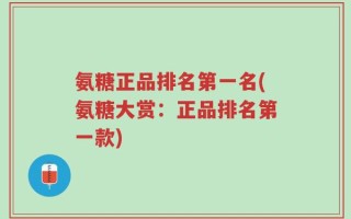 氨糖正品排名第一名(氨糖大赏：正品排名第一款)