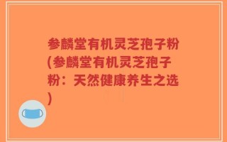 参麟堂有机灵芝孢子粉(参麟堂有机灵芝孢子粉：天然健康养生之选)