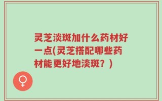 灵芝淡斑加什么药材好一点(灵芝搭配哪些药材能更好地淡斑？)