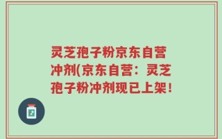 灵芝孢子粉京东自营 冲剂(京东自营：灵芝孢子粉冲剂现已上架！