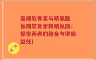 氨糖软骨素与精氨酸_氨糖软骨素和精氨酸：探索两者的结合与健康益处)