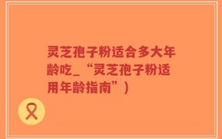 灵芝孢子粉适合多大年龄吃_“灵芝孢子粉适用年龄指南”)