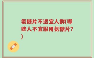 氨糖片不适宜人群(哪些人不宜服用氨糖片？)