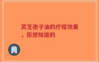 灵芝孢子油的疗程效果，你想知道的