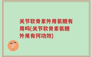 关节软骨素外用氨糖有用吗(关节软骨素氨糖外用有何功效)