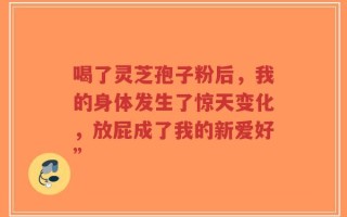 喝了灵芝孢子粉后，我的身体发生了惊天变化，放屁成了我的新爱好”